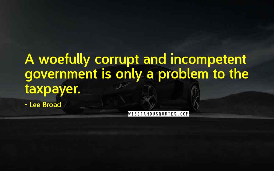 Lee Broad Quotes: A woefully corrupt and incompetent government is only a problem to the taxpayer.