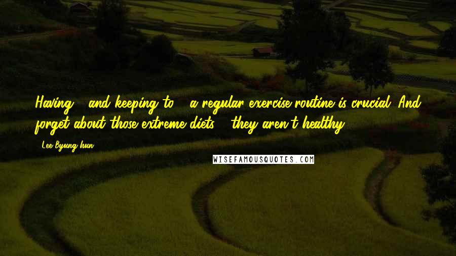 Lee Byung-hun Quotes: Having - and keeping to - a regular exercise routine is crucial. And forget about those extreme diets - they aren't healthy.