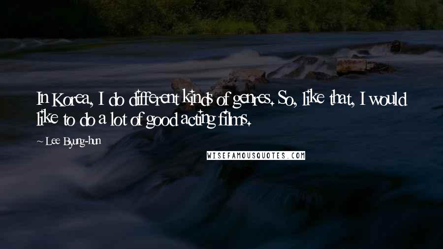 Lee Byung-hun Quotes: In Korea, I do different kinds of genres. So, like that, I would like to do a lot of good acting films.