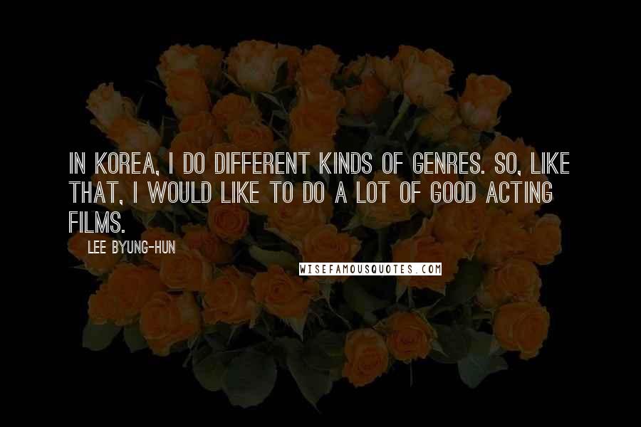 Lee Byung-hun Quotes: In Korea, I do different kinds of genres. So, like that, I would like to do a lot of good acting films.