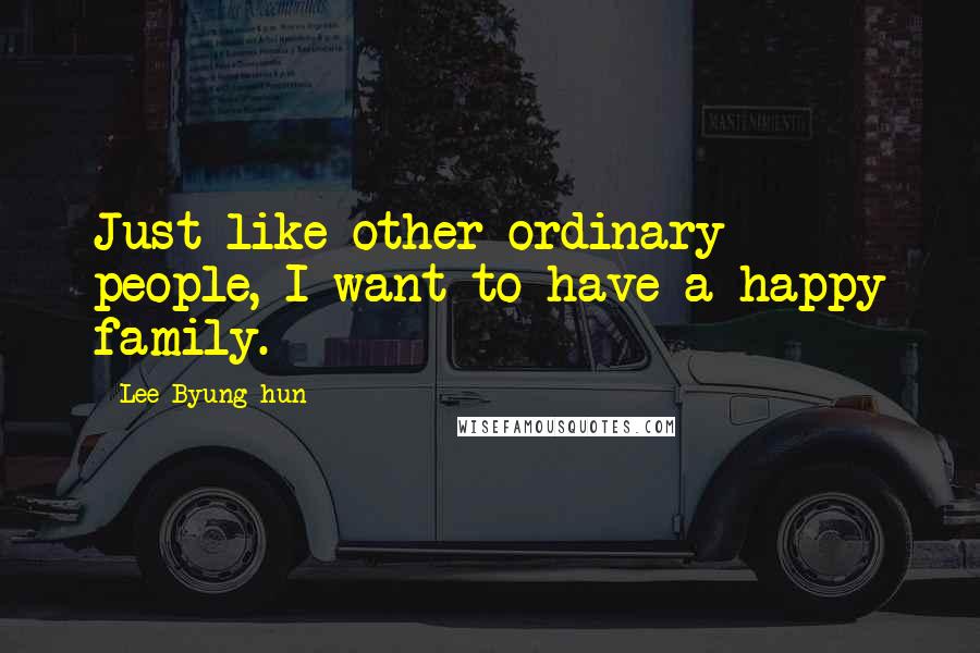 Lee Byung-hun Quotes: Just like other ordinary people, I want to have a happy family.