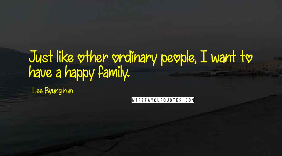 Lee Byung-hun Quotes: Just like other ordinary people, I want to have a happy family.