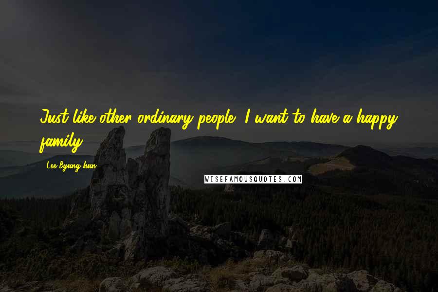 Lee Byung-hun Quotes: Just like other ordinary people, I want to have a happy family.