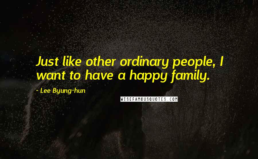 Lee Byung-hun Quotes: Just like other ordinary people, I want to have a happy family.