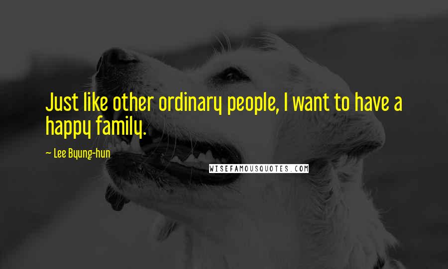 Lee Byung-hun Quotes: Just like other ordinary people, I want to have a happy family.