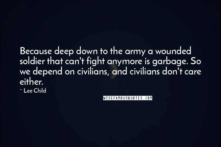 Lee Child Quotes: Because deep down to the army a wounded soldier that can't fight anymore is garbage. So we depend on civilians, and civilians don't care either.