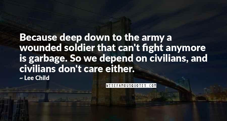 Lee Child Quotes: Because deep down to the army a wounded soldier that can't fight anymore is garbage. So we depend on civilians, and civilians don't care either.