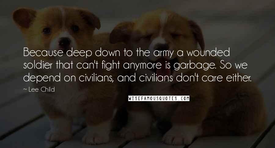 Lee Child Quotes: Because deep down to the army a wounded soldier that can't fight anymore is garbage. So we depend on civilians, and civilians don't care either.