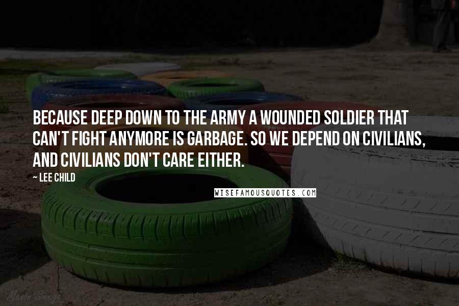 Lee Child Quotes: Because deep down to the army a wounded soldier that can't fight anymore is garbage. So we depend on civilians, and civilians don't care either.
