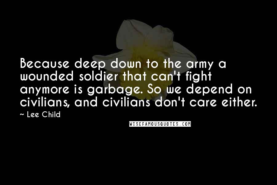 Lee Child Quotes: Because deep down to the army a wounded soldier that can't fight anymore is garbage. So we depend on civilians, and civilians don't care either.