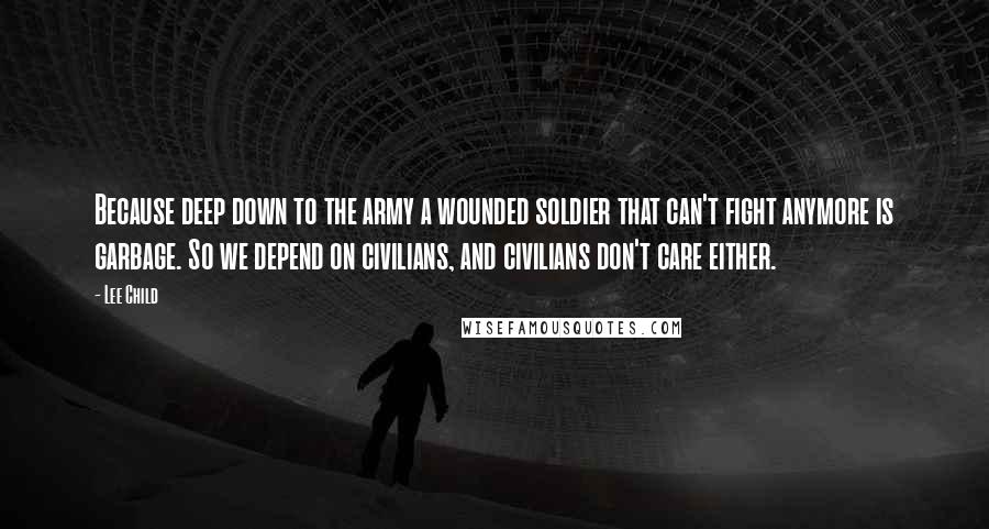 Lee Child Quotes: Because deep down to the army a wounded soldier that can't fight anymore is garbage. So we depend on civilians, and civilians don't care either.