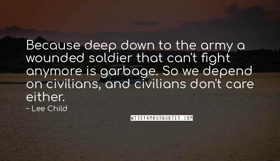 Lee Child Quotes: Because deep down to the army a wounded soldier that can't fight anymore is garbage. So we depend on civilians, and civilians don't care either.