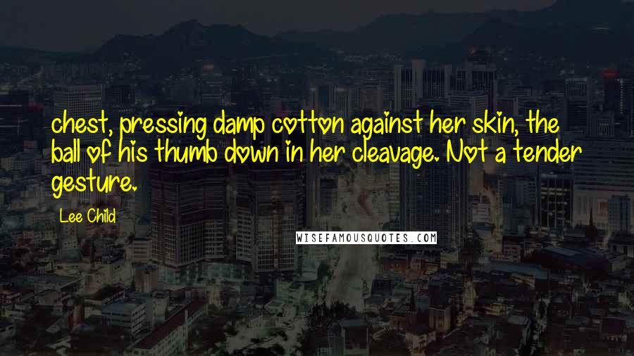 Lee Child Quotes: chest, pressing damp cotton against her skin, the ball of his thumb down in her cleavage. Not a tender gesture.
