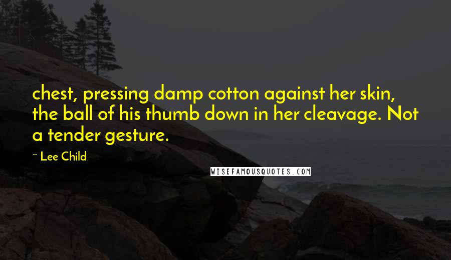 Lee Child Quotes: chest, pressing damp cotton against her skin, the ball of his thumb down in her cleavage. Not a tender gesture.