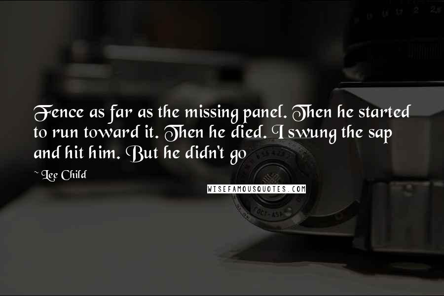 Lee Child Quotes: Fence as far as the missing panel. Then he started to run toward it. Then he died. I swung the sap and hit him. But he didn't go