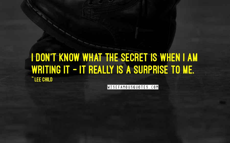 Lee Child Quotes: I don't know what the secret is when I am writing it - it really is a surprise to me.