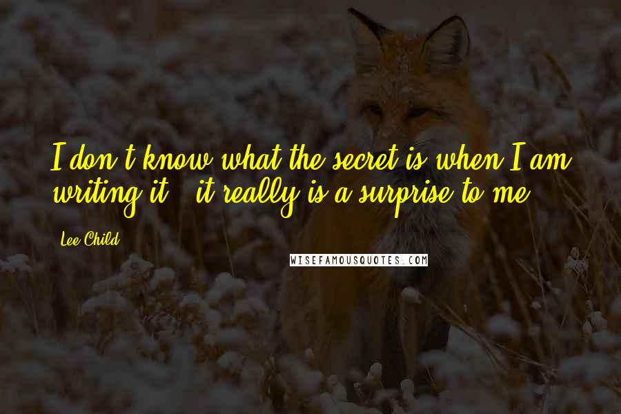 Lee Child Quotes: I don't know what the secret is when I am writing it - it really is a surprise to me.