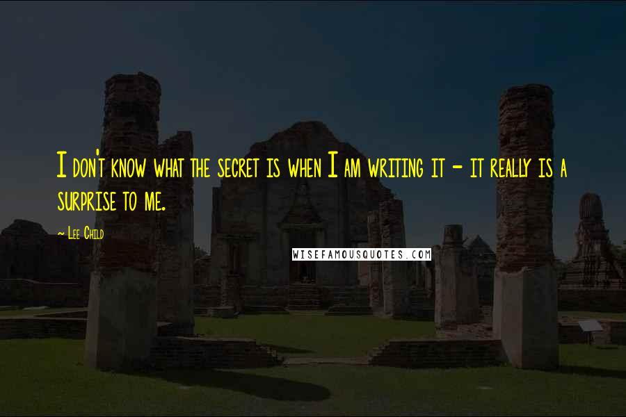 Lee Child Quotes: I don't know what the secret is when I am writing it - it really is a surprise to me.