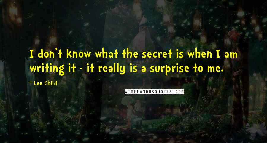 Lee Child Quotes: I don't know what the secret is when I am writing it - it really is a surprise to me.