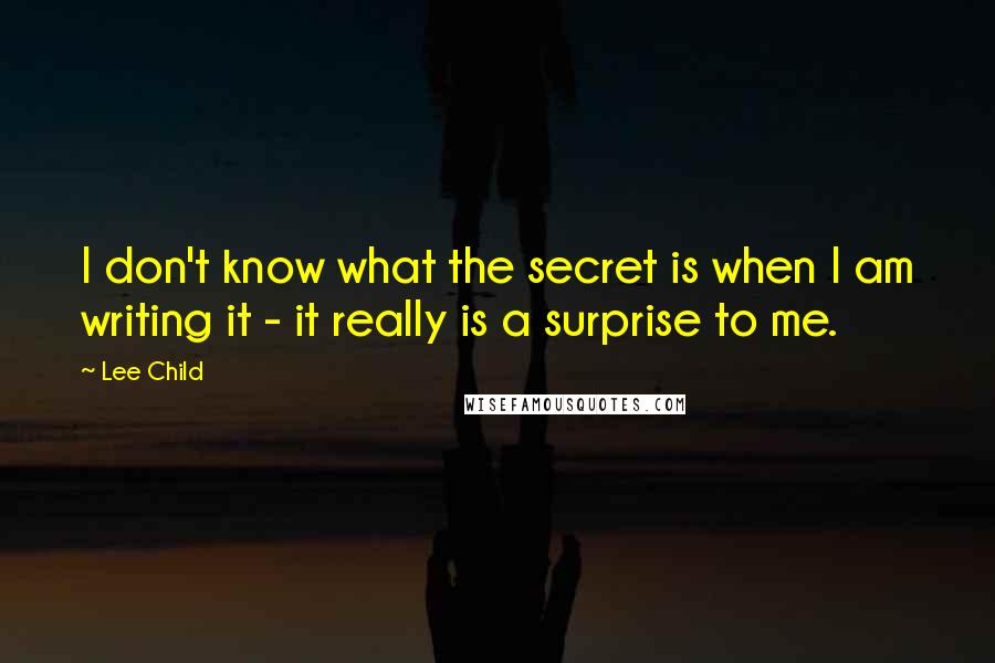 Lee Child Quotes: I don't know what the secret is when I am writing it - it really is a surprise to me.