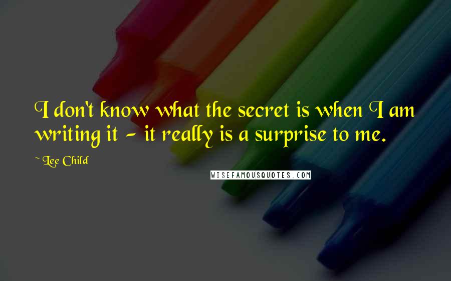 Lee Child Quotes: I don't know what the secret is when I am writing it - it really is a surprise to me.