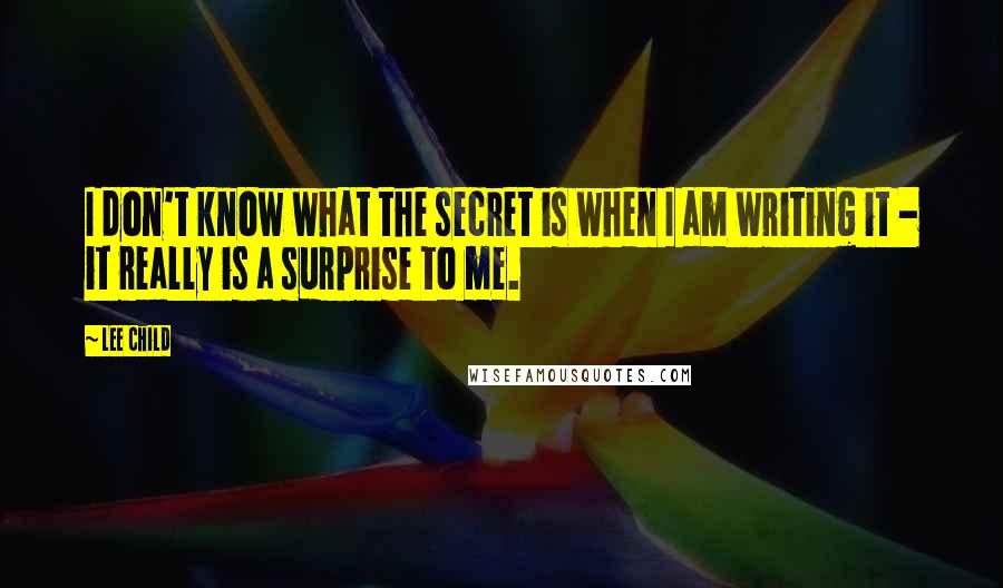 Lee Child Quotes: I don't know what the secret is when I am writing it - it really is a surprise to me.