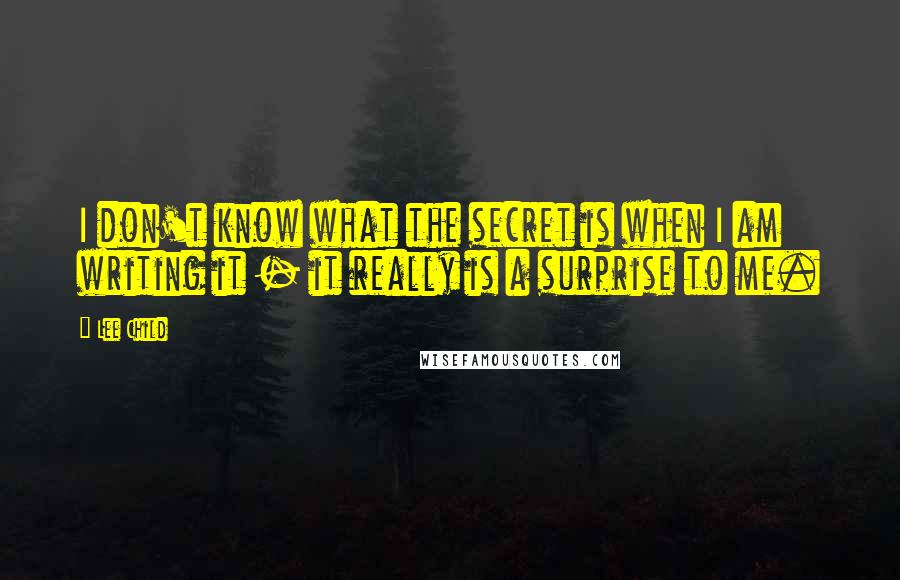 Lee Child Quotes: I don't know what the secret is when I am writing it - it really is a surprise to me.