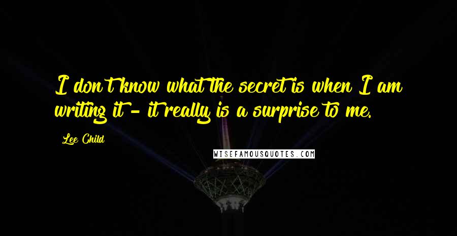 Lee Child Quotes: I don't know what the secret is when I am writing it - it really is a surprise to me.