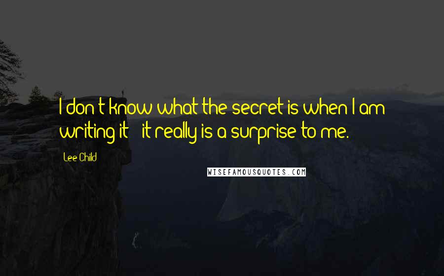 Lee Child Quotes: I don't know what the secret is when I am writing it - it really is a surprise to me.