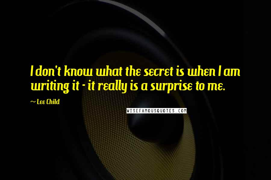 Lee Child Quotes: I don't know what the secret is when I am writing it - it really is a surprise to me.