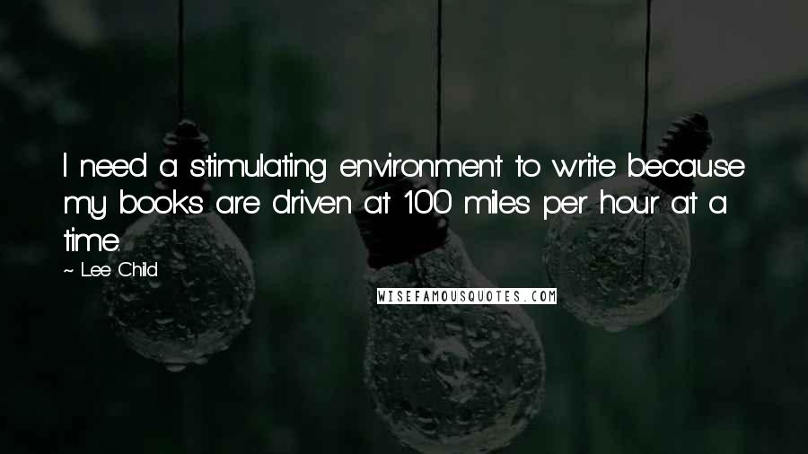 Lee Child Quotes: I need a stimulating environment to write because my books are driven at 100 miles per hour at a time.