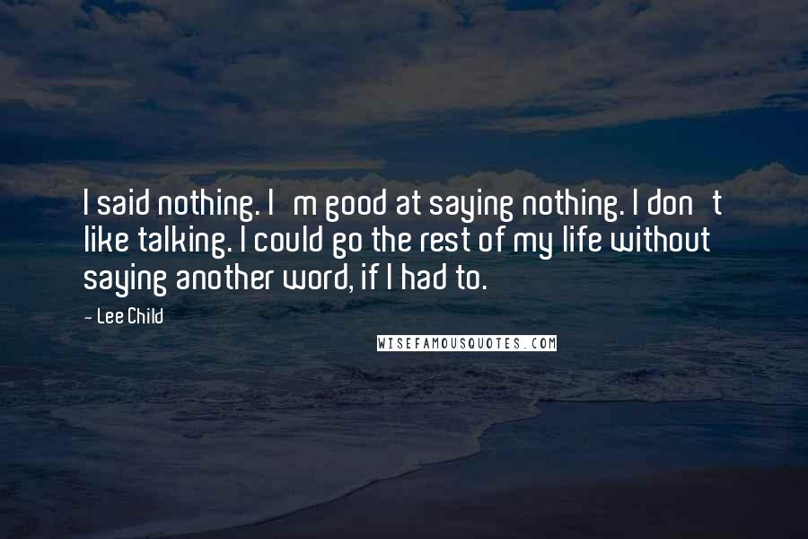 Lee Child Quotes: I said nothing. I'm good at saying nothing. I don't like talking. I could go the rest of my life without saying another word, if I had to.