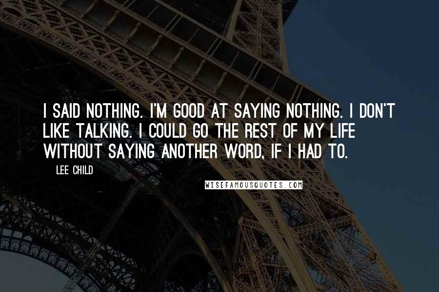 Lee Child Quotes: I said nothing. I'm good at saying nothing. I don't like talking. I could go the rest of my life without saying another word, if I had to.