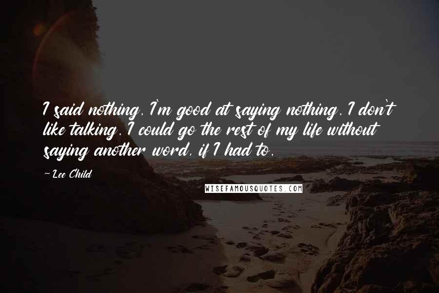 Lee Child Quotes: I said nothing. I'm good at saying nothing. I don't like talking. I could go the rest of my life without saying another word, if I had to.