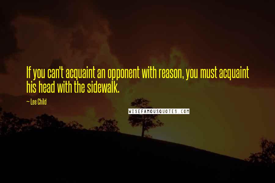 Lee Child Quotes: If you can't acquaint an opponent with reason, you must acquaint his head with the sidewalk.