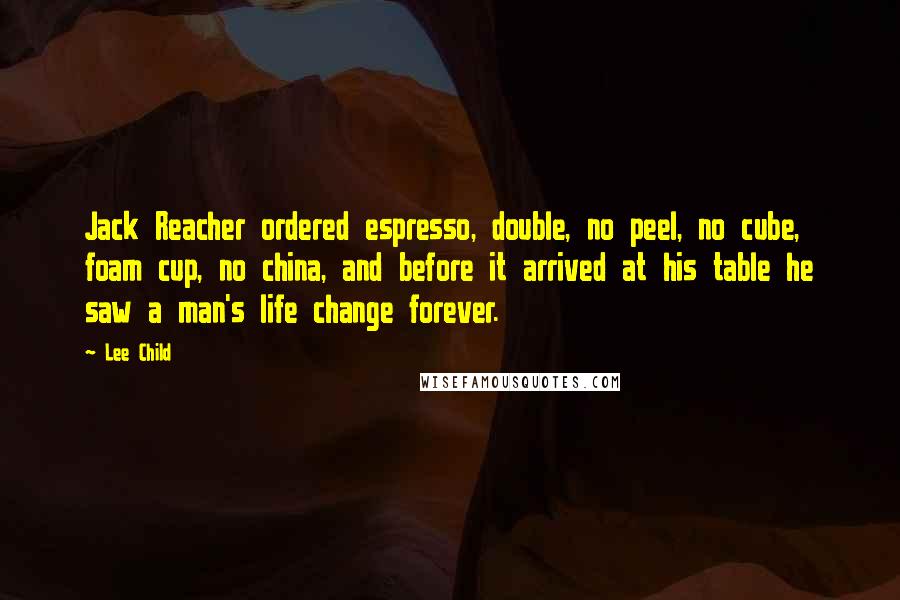 Lee Child Quotes: Jack Reacher ordered espresso, double, no peel, no cube, foam cup, no china, and before it arrived at his table he saw a man's life change forever.