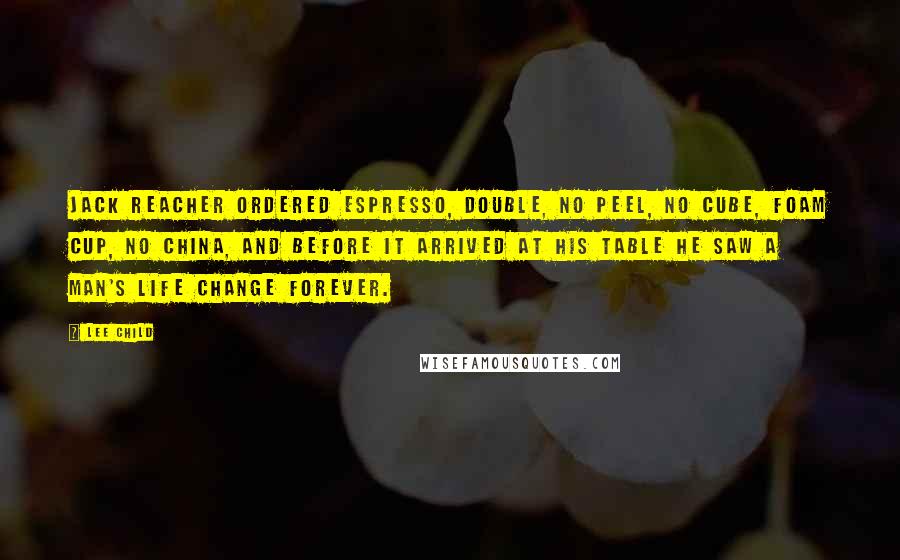 Lee Child Quotes: Jack Reacher ordered espresso, double, no peel, no cube, foam cup, no china, and before it arrived at his table he saw a man's life change forever.