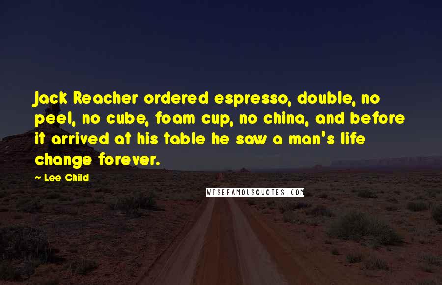 Lee Child Quotes: Jack Reacher ordered espresso, double, no peel, no cube, foam cup, no china, and before it arrived at his table he saw a man's life change forever.