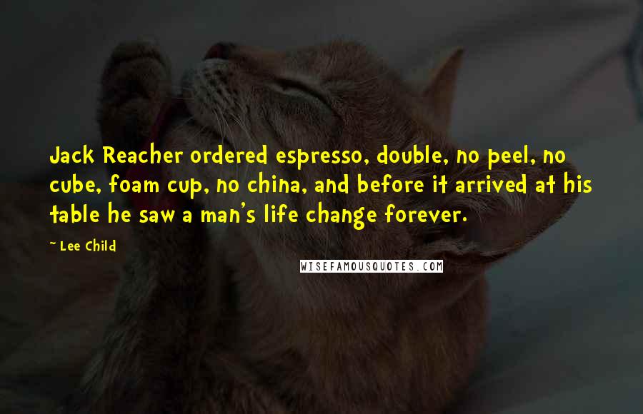 Lee Child Quotes: Jack Reacher ordered espresso, double, no peel, no cube, foam cup, no china, and before it arrived at his table he saw a man's life change forever.