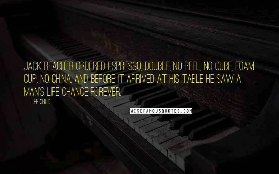Lee Child Quotes: Jack Reacher ordered espresso, double, no peel, no cube, foam cup, no china, and before it arrived at his table he saw a man's life change forever.