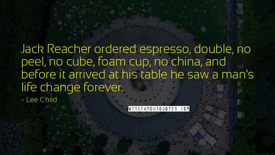 Lee Child Quotes: Jack Reacher ordered espresso, double, no peel, no cube, foam cup, no china, and before it arrived at his table he saw a man's life change forever.