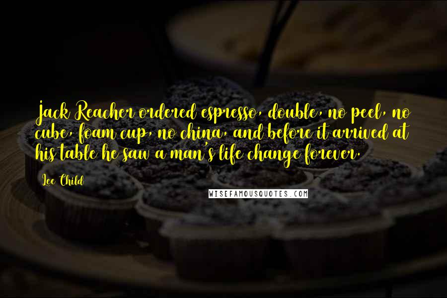 Lee Child Quotes: Jack Reacher ordered espresso, double, no peel, no cube, foam cup, no china, and before it arrived at his table he saw a man's life change forever.