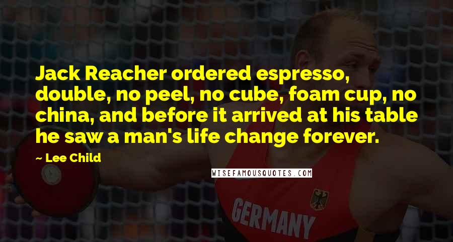 Lee Child Quotes: Jack Reacher ordered espresso, double, no peel, no cube, foam cup, no china, and before it arrived at his table he saw a man's life change forever.