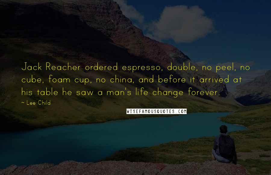 Lee Child Quotes: Jack Reacher ordered espresso, double, no peel, no cube, foam cup, no china, and before it arrived at his table he saw a man's life change forever.