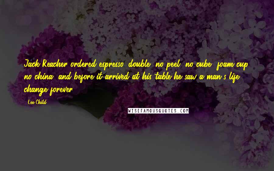 Lee Child Quotes: Jack Reacher ordered espresso, double, no peel, no cube, foam cup, no china, and before it arrived at his table he saw a man's life change forever.