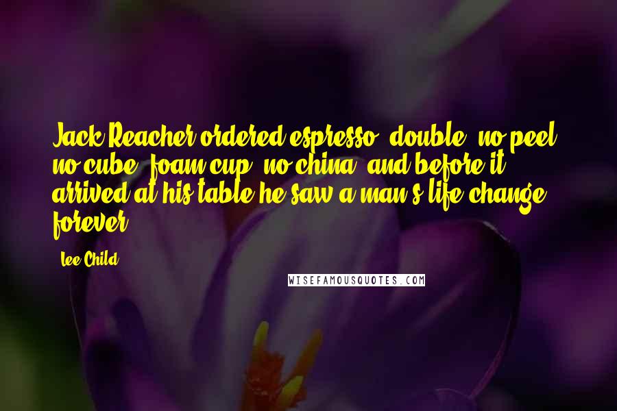 Lee Child Quotes: Jack Reacher ordered espresso, double, no peel, no cube, foam cup, no china, and before it arrived at his table he saw a man's life change forever.