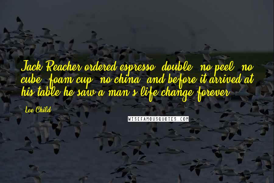 Lee Child Quotes: Jack Reacher ordered espresso, double, no peel, no cube, foam cup, no china, and before it arrived at his table he saw a man's life change forever.