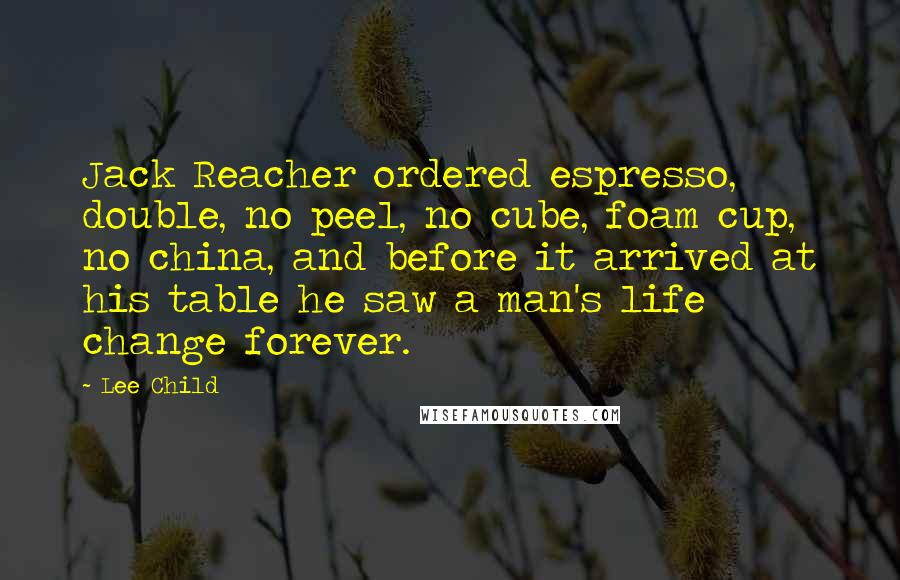 Lee Child Quotes: Jack Reacher ordered espresso, double, no peel, no cube, foam cup, no china, and before it arrived at his table he saw a man's life change forever.