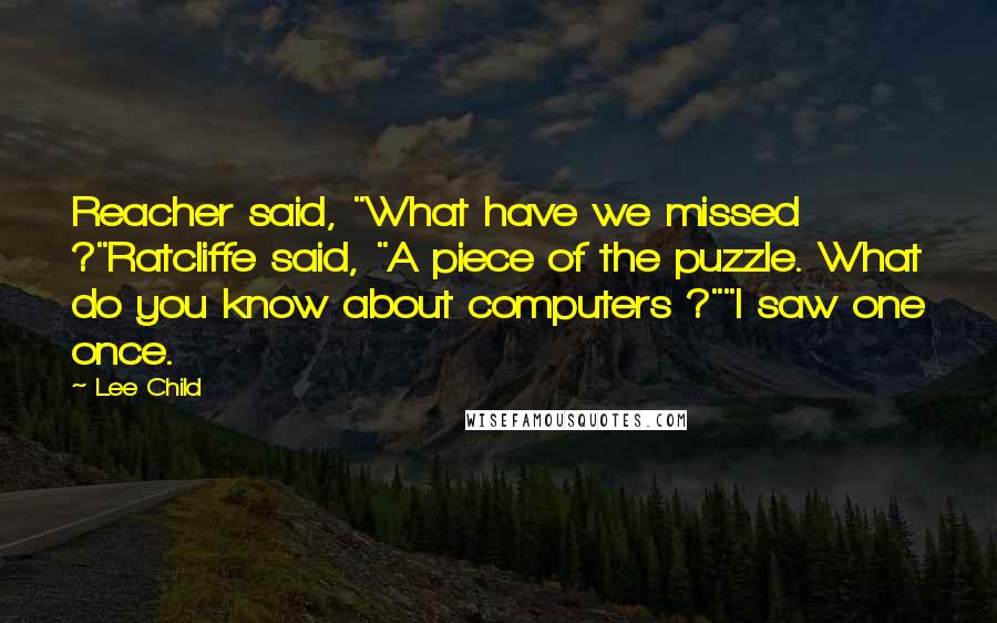 Lee Child Quotes: Reacher said, "What have we missed ?"Ratcliffe said, "A piece of the puzzle. What do you know about computers ?""I saw one once.