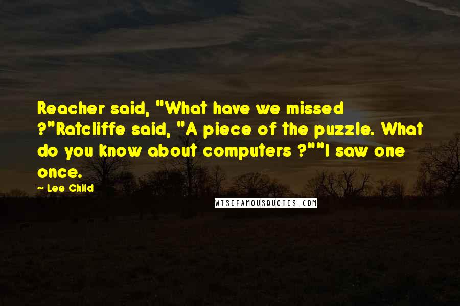 Lee Child Quotes: Reacher said, "What have we missed ?"Ratcliffe said, "A piece of the puzzle. What do you know about computers ?""I saw one once.